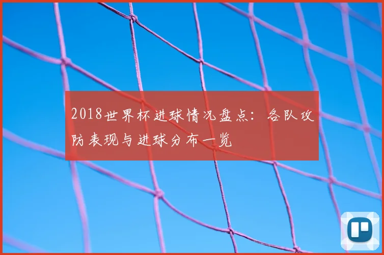 2018世界杯进球情况盘点：各队攻防表现与进球分布一览