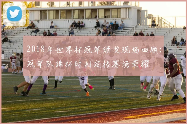 2018年世界杯冠军颁奖现场回顾：冠军队捧杯时刻定格赛场荣耀