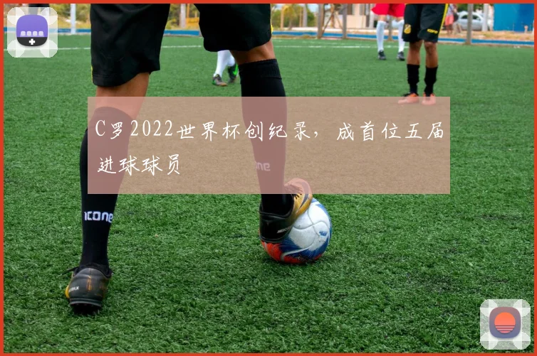 C罗2022世界杯创纪录，成首位五届进球球员