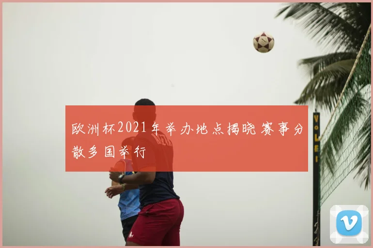 欧洲杯2021年举办地点揭晓 赛事分散多国举行