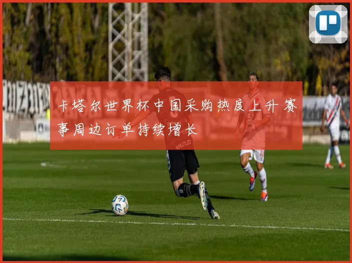 卡塔尔世界杯中国采购热度上升 赛事周边订单持续增长