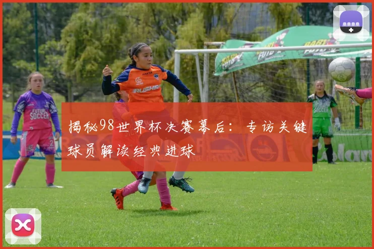 揭秘98世界杯决赛幕后:专访关键球员解读经典进球