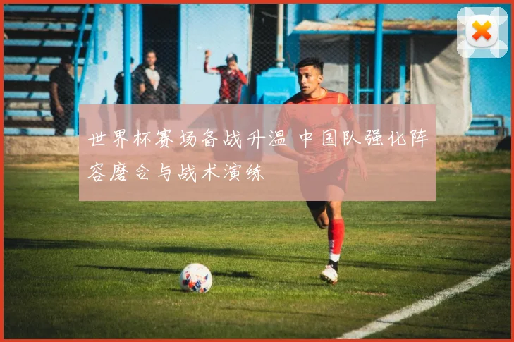 世界杯赛场备战升温 中国队强化阵容磨合与战术演练