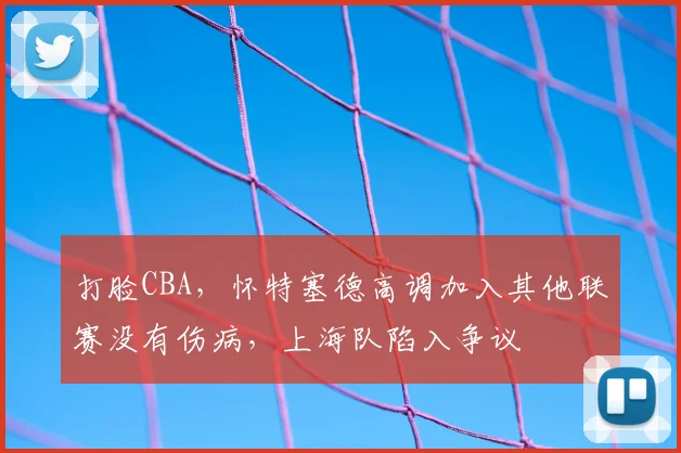 打脸CBA,怀特塞德高调加入其他联赛没有伤病,上海队陷入争议