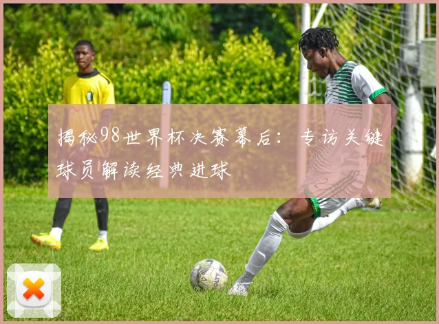 揭秘98世界杯决赛幕后：专访关键球员解读经典进球