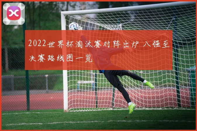 2022世界杯淘汰赛对阵出炉 八强至决赛路线图一览