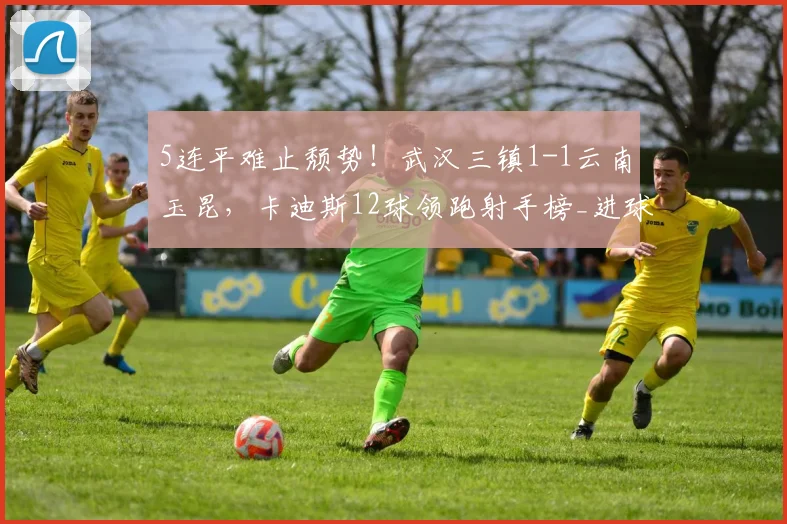 5连平难止颓势！武汉三镇1-1云南玉昆，卡迪斯12球领跑射手榜_进球_双方_上半场