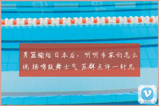 男篮输给日本后,听听专家们怎么说 杨鸣鼓舞士气 苏群点评一针见血