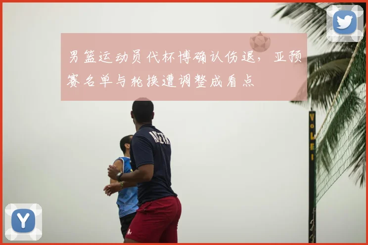 男篮运动员代杯博确认伤退,亚预赛名单与轮换遭调整成看点