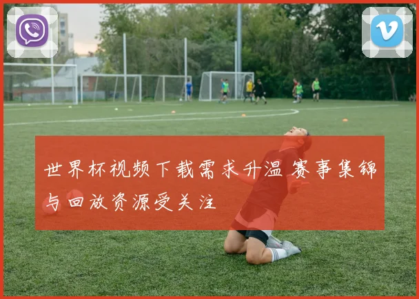 世界杯视频下载需求升温 赛事集锦与回放资源受关注