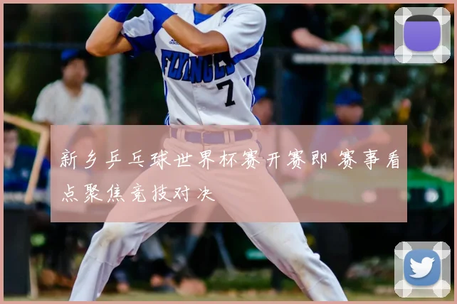 新乡乒乓球世界杯赛开赛即 赛事看点聚焦竞技对决
