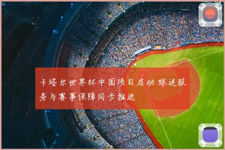 卡塔尔世界杯中国项目启动 球迷服务与赛事保障同步推进