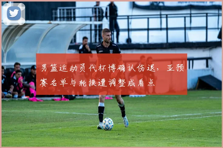 男篮运动员代杯博确认伤退,亚预赛名单与轮换遭调整成看点