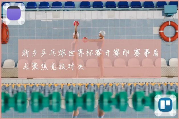 新乡乒乓球世界杯赛开赛即 赛事看点聚焦竞技对决