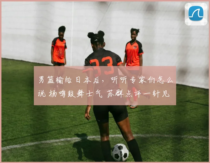 男篮输给日本后,听听专家们怎么说 杨鸣鼓舞士气 苏群点评一针见血