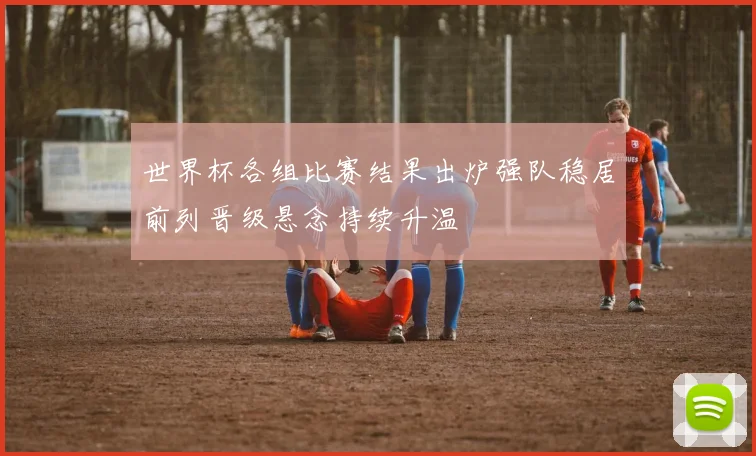 世界杯各组比赛结果出炉强队稳居前列晋级悬念持续升温